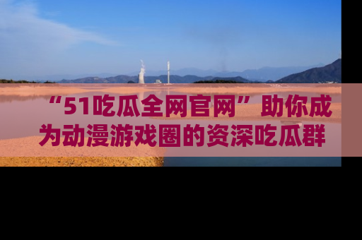 “51吃瓜全网官网”助你成为动漫游戏圈的资深吃瓜群众！