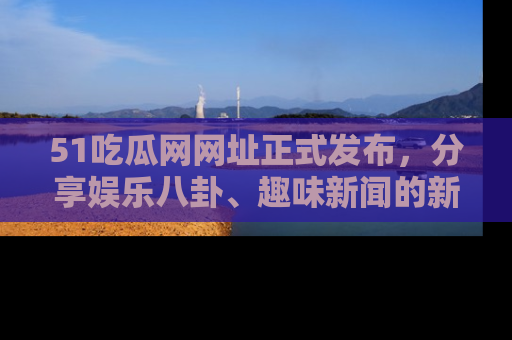 51吃瓜网网址正式发布，分享娱乐八卦、趣味新闻的新平台