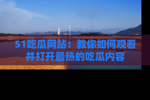 51吃瓜网站：教你如何观看并打开最热的吃瓜内容