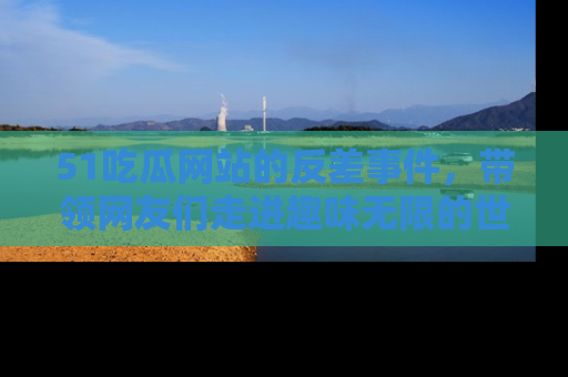 51吃瓜网站的反差事件，带领网友们走进趣味无限的世界