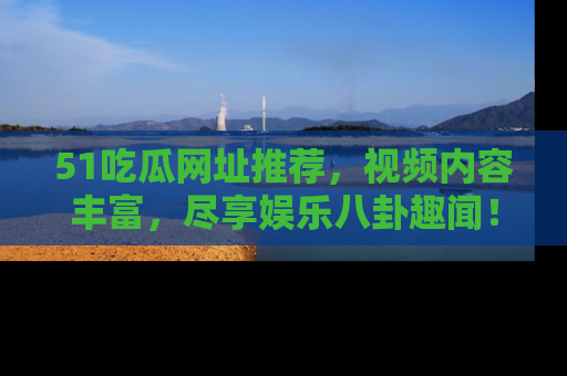 51吃瓜网址推荐，视频内容丰富，尽享娱乐八卦趣闻！