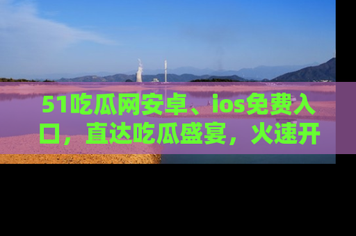 51吃瓜网安卓、ios免费入口，直达吃瓜盛宴，火速开启线上体验！