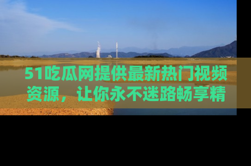 51吃瓜网提供最新热门视频资源，让你永不迷路畅享精彩！