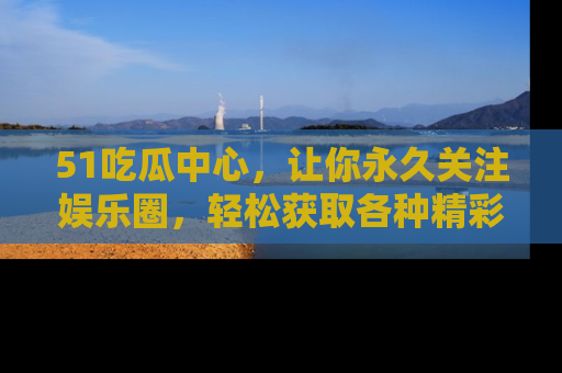 51吃瓜中心，让你永久关注娱乐圈，轻松获取各种精彩的吃瓜信息！
