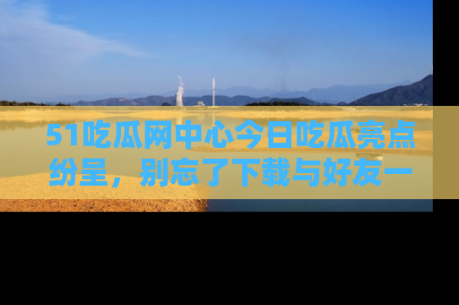 51吃瓜网中心今日吃瓜亮点纷呈，别忘了下载与好友一同分享！