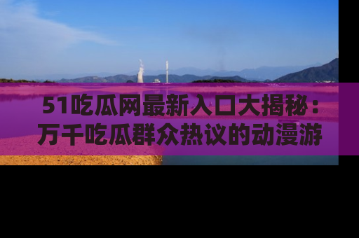 51吃瓜网最新入口大揭秘：万千吃瓜群众热议的动漫游戏事件