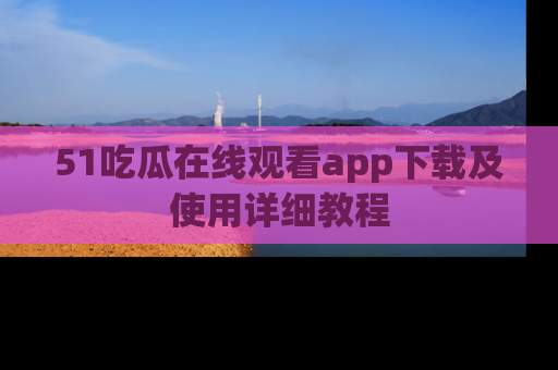 51吃瓜在线观看app下载及使用详细教程
