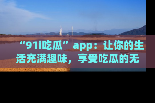 “91i吃瓜”app：让你的生活充满趣味，享受吃瓜的无限乐趣！