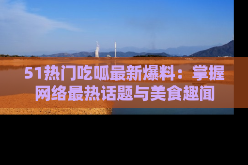 51热门吃呱最新爆料：掌握网络最热话题与美食趣闻