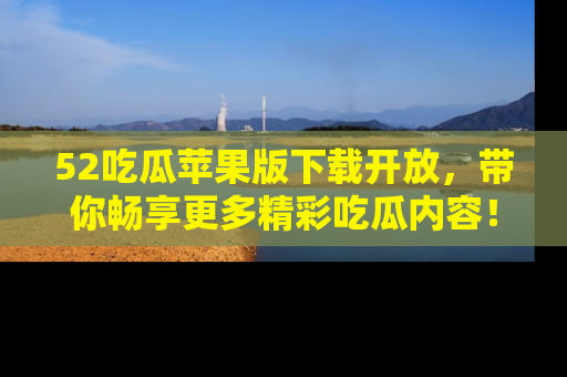 52吃瓜苹果版下载开放，带你畅享更多精彩吃瓜内容！