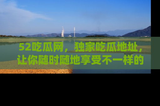 52吃瓜网，独家吃瓜地址，让你随时随地享受不一样的观看体验！