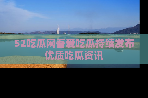 52吃瓜网吾爱吃瓜持续发布优质吃瓜资讯