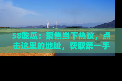 58吃瓜：聚焦当下热议，点击这里的地址，获取第一手的八卦信息！