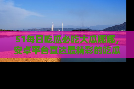 51每日吃瓜必吃大瓜娜娜，安卓平台直达最精彩的吃瓜内容。