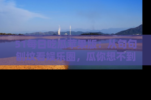 51每日吃瓜苹果版：从句句刨坟看娱乐圈，瓜你想不到的精彩纷呈！