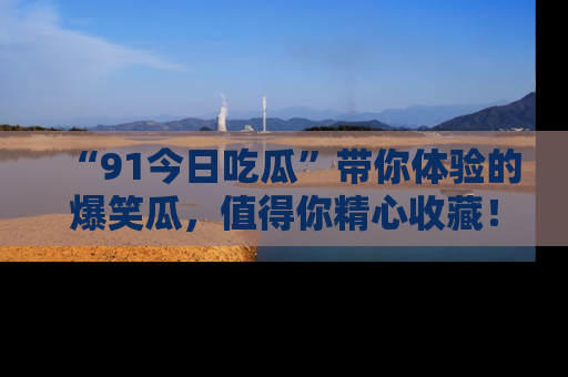 “91今日吃瓜”带你体验的爆笑瓜，值得你精心收藏！
