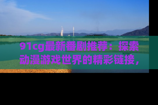 91cg最新番剧推荐：探索动漫游戏世界的精彩链接，尽在此处！