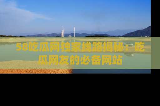58吃瓜网独家线路揭秘：吃瓜网友的必备网站