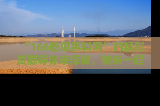 “166吃瓜黑料网”的精彩资源等你来探秘，快来一起吃瓜吧！