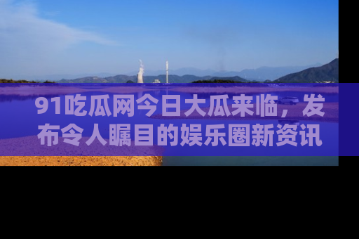 91吃瓜网今日大瓜来临，发布令人瞩目的娱乐圈新资讯！