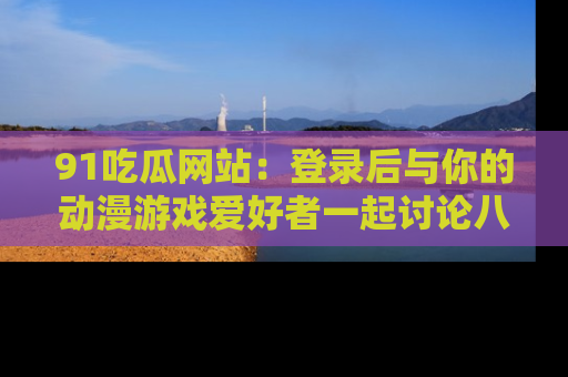 91吃瓜网站：登录后与你的动漫游戏爱好者一起讨论八卦！