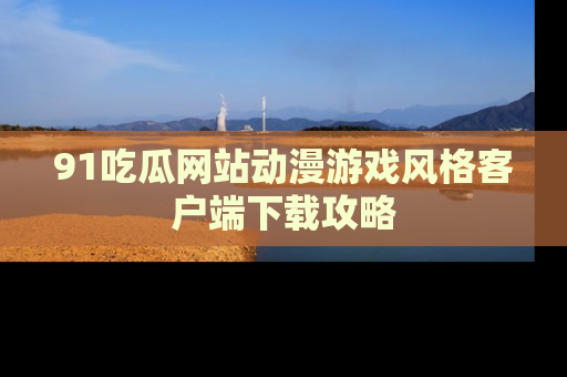 91吃瓜网站动漫游戏风格客户端下载攻略