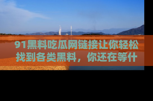 91黑料吃瓜网链接让你轻松找到各类黑料，你还在等什么呢？