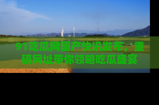 91吃瓜网国产快讯发布，重磅网址带你领略吃瓜盛宴