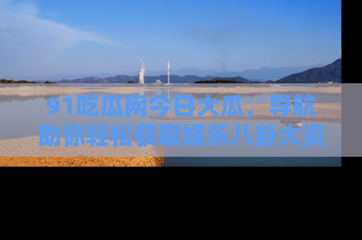 91吃瓜网今日大瓜，导航助你轻松获取娱乐八卦大资讯