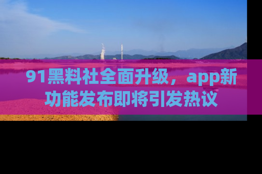 91黑料社全面升级，app新功能发布即将引发热议