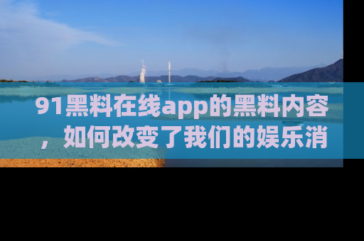 91黑料在线app的黑料内容，如何改变了我们的娱乐消费习惯？