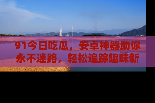91今日吃瓜,安卓神器助你永不迷路,轻松追踪趣味新闻!