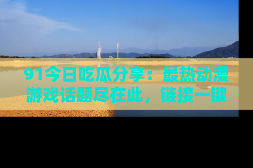 91今日吃瓜分享：最热动漫游戏话题尽在此，链接一键畅游！