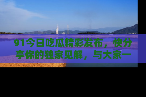 91今日吃瓜精彩发布,快分享你的独家见解,与大家一起讨论吧!