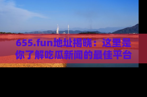 655.fun地址揭晓:这里是你了解吃瓜新闻的最佳平台,快来探索吧!