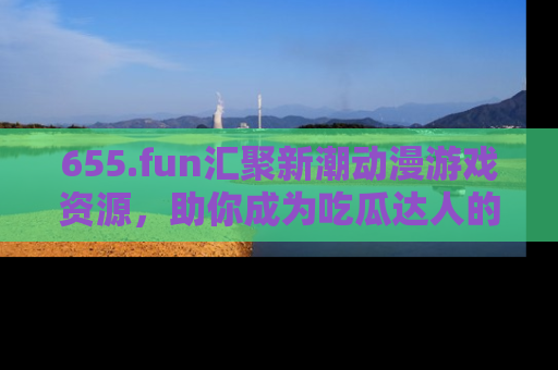 655.fun汇聚新潮动漫游戏资源,助你成为吃瓜达人的必备平台!