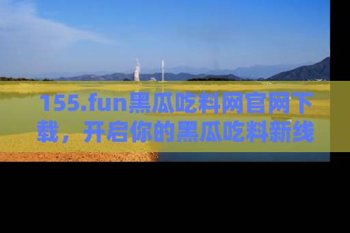 155.fun黑瓜吃料网官网下载,开启你的黑瓜吃料新线路,轻松找到入口!