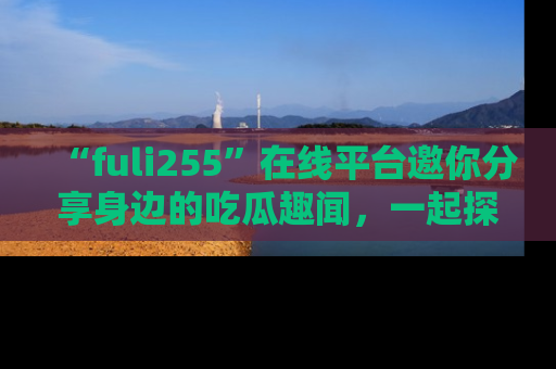 “fuli255”在线平台邀你分享身边的吃瓜趣闻，一起探索生活的小秘密！