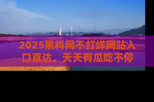 2025黑料网不打烊网站入口直达,天天有瓜吃不停