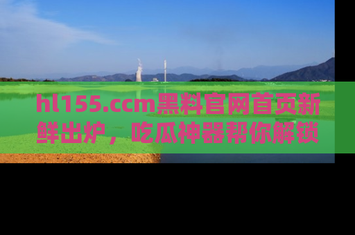 hl155.ccm黑料官网首页新鲜出炉,吃瓜神器帮你解锁那些鲜为人知的内幕!