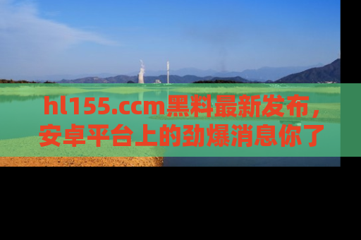 hl155.ccm黑料最新发布,安卓平台上的劲爆消息你了解了吗?