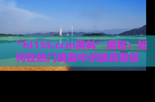 “hl155.ccm黑料”揭秘：如何在热门线路中识破真假信息