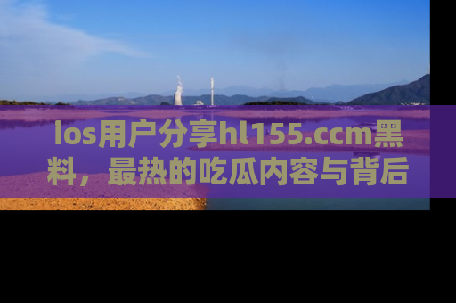 ios用户分享hl155.ccm黑料,最热的吃瓜内容与背后的真实事件!
