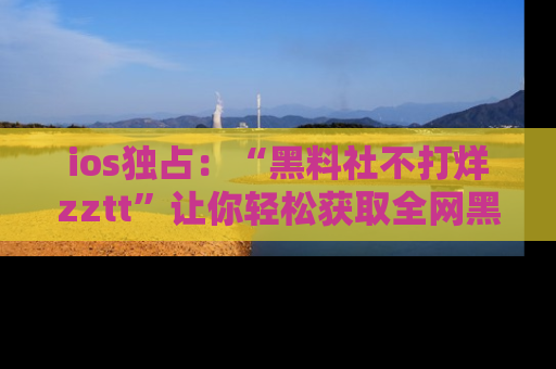 ios独占:“黑料社不打烊zztt”让你轻松获取全网黑料信息,不容错过!