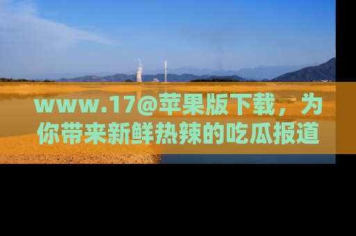 www.17@苹果版下载,为你带来新鲜热辣的吃瓜报道,尽情享受!