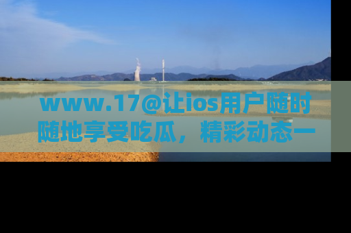 www.17@让ios用户随时随地享受吃瓜,精彩动态一手掌握