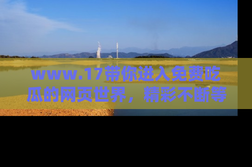 www.17带你进入免费吃瓜的网页世界,精彩不断等着你!