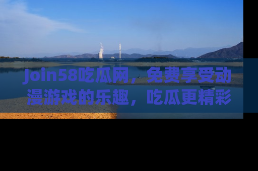 Join58吃瓜网,免费享受动漫游戏的乐趣,吃瓜更精彩!