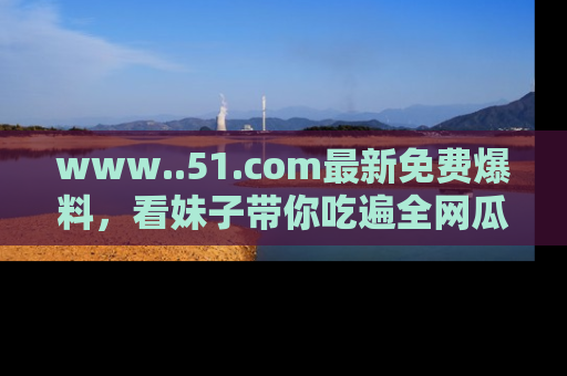 www..51.com最新免费爆料,看妹子带你吃遍全网瓜!