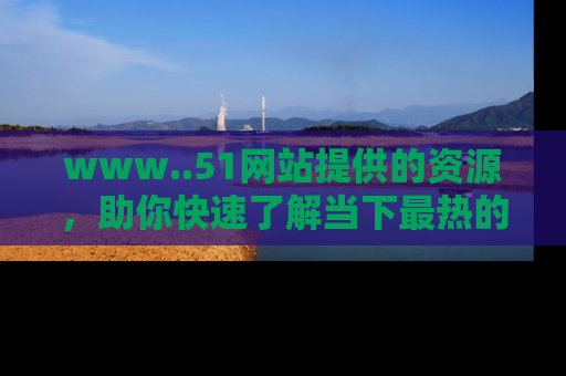 www..51网站提供的资源,助你快速了解当下最热的娱乐八卦